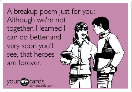 A breakup poem just for you: Although we're not
together, I learned I
can do better and
very soon you'll
see, that herpes
are forever. 