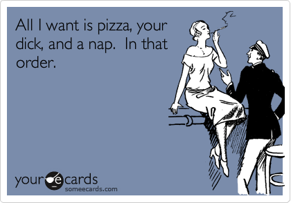 All I want is pizza, your
dick, and a nap.  In that
order.
