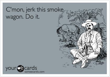 C'mon, jerk this smoke
wagon. Do it.