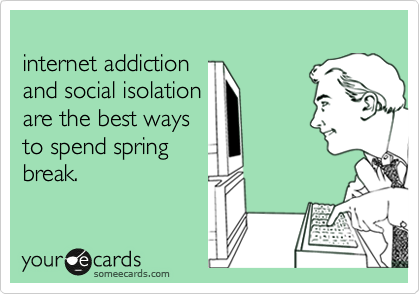 
internet addiction 
and social isolation 
are the best ways 
to spend spring
break. 