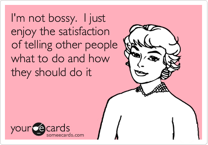 I'm not bossy.  I just
enjoy the satisfaction
of telling other people
what to do and how
they should do it 