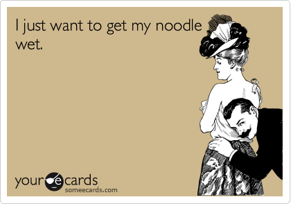 I just want to get my noodle
wet.