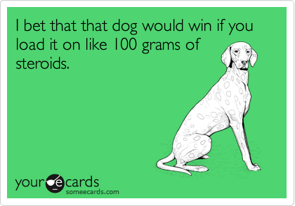 I bet that that dog would win if you load it on like 100 grams of
steroids.