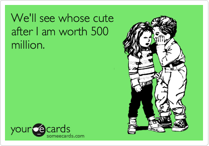 We'll see whose cute
after I am worth 500
million.