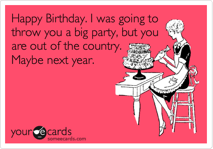 Happy Birthday. I was going to
throw you a big party, but you
are out of the country.
Maybe next year.