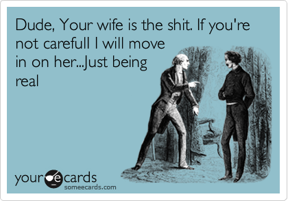 Dude, Your wife is the shit. If you're not carefulI I will move
in on her...Just being
real
