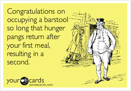 Congratulations on   
occupying a barstool   
so long that hunger    
pangs return after      
your first meal,
resulting in a
second. 