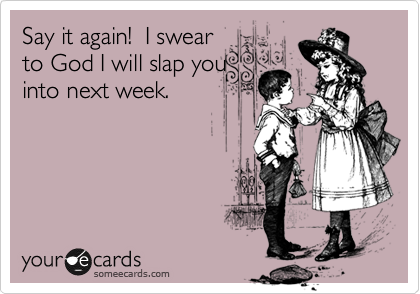Say it again!  I swear
to God I will slap you
into next week.