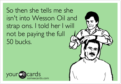 So then she tells me she
isn't into Wesson Oil and
strap ons. I told her I will
not be paying the full
50 bucks.  