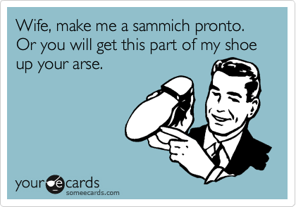 Wife, make me a sammich pronto. Or you will get this part of my shoe up your arse. 