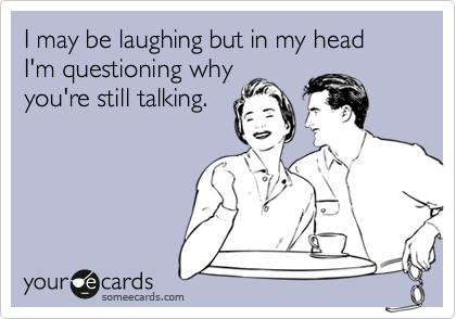 I may be laughing but in my head I'm questioning why
you're still talking.