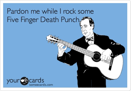 Pardon me while I rock some 
Five Finger Death Punch.