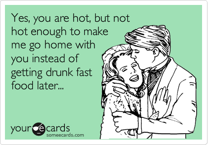 Yes, you are hot, but not
hot enough to make
me go home with
you instead of
getting drunk fast
food later...