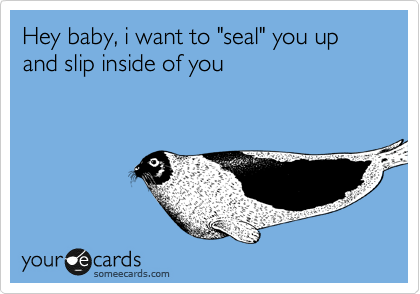 Hey baby, i want to "seal" you up and slip inside of you