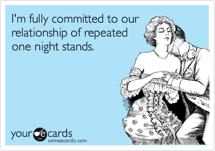 I'm fully committed to our
relationship of repeated
one night stands.