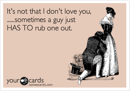 It's not that I don't love you,
......sometimes a guy just 
HAS TO rub one out.