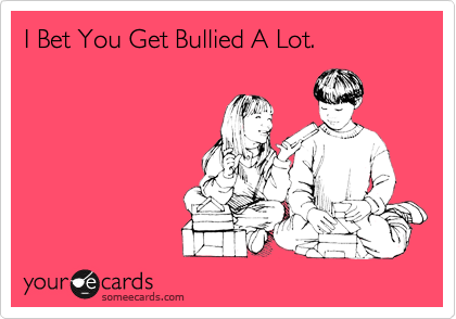 I Bet You Get Bullied A Lot.