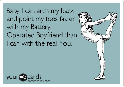 Baby I can arch my back
and point my toes faster
with my Battery
Operated Boyfriend than
I can with the real You.