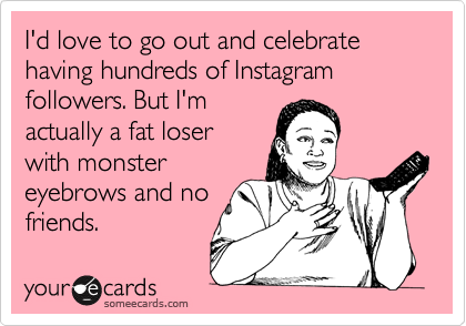 I'd love to go out and celebrate having hundreds of Instagram followers. But I'm
actually a fat loser
with monster
eyebrows and no
friends.