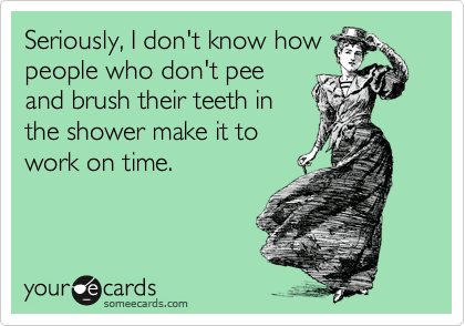 Seriously, I don't know how
people who don't pee
and brush their teeth in
the shower make it to
work on time.
