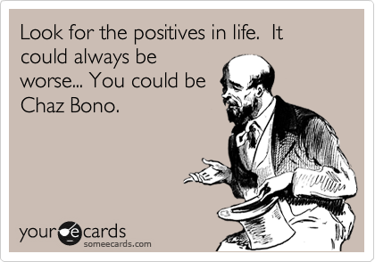 Look for the positives in life.  It could always be
worse... You could be
Chaz Bono. 