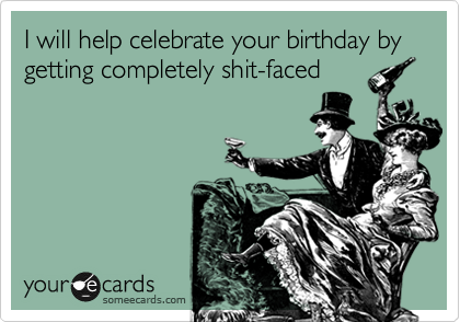 I will help celebrate your birthday by getting completely shit-faced