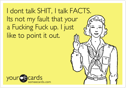 I dont talk SHIT, I talk FACTS.
Its not my fault that your
a Fucking Fuck up. I just
like to point it out.