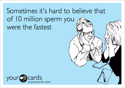 Sometimes it's hard to believe that of 10 million sperm you
were the fastest