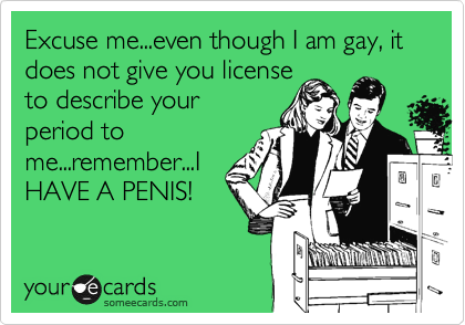 Excuse me...even though I am gay, it does not give you license
to describe your
period to
me...remember...I
HAVE A PENIS!