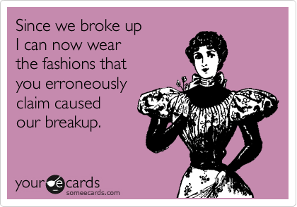 Since we broke up
I can now wear
the fashions that
you erroneously
claim caused
our breakup.