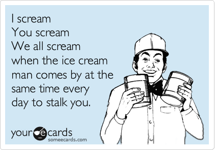 I scream
You scream
We all scream
when the ice cream
man comes by at the
same time every
day to stalk you.