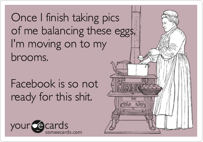 Once I finish taking pics 
of me balancing these eggs, 
I'm moving on to my
brooms.

Facebook is so not 
ready for this shit.