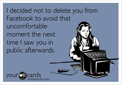 I decided not to delete you from Facebook to avoid that
uncomfortable
moment the next
time I saw you in
public afterwards.