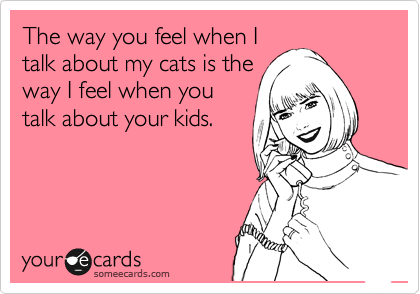 The way you feel when I
talk about my cats is the
way I feel when you
talk about your kids.