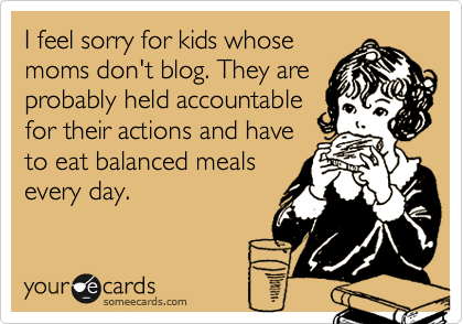 I feel sorry for kids whose
moms don't blog. They are
probably held accountable
for their actions and have
to eat balanced meals
every day.