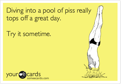 Diving into a pool of piss really
tops off a great day.

Try it sometime.