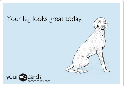 
Your leg looks great today.