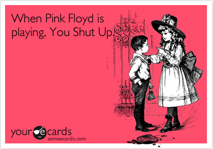 When Pink Floyd is
playing, You Shut Up.