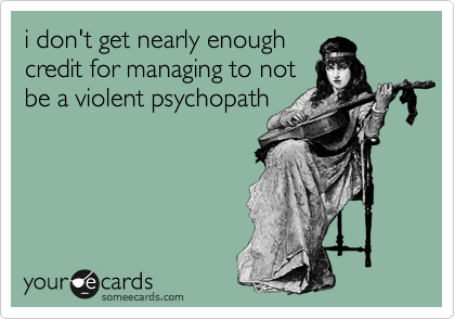 i don't get nearly enough
credit for managing to not
be a violent psychopath
