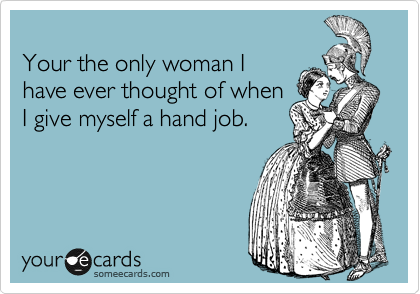 
Your the only woman I
have ever thought of when
I give myself a hand job.