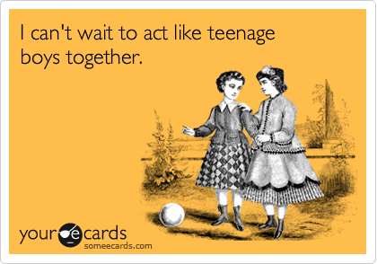 I can't wait to act like teenage
boys together. 