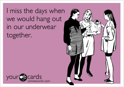 I miss the days when
we would hang out
in our underwear
together.