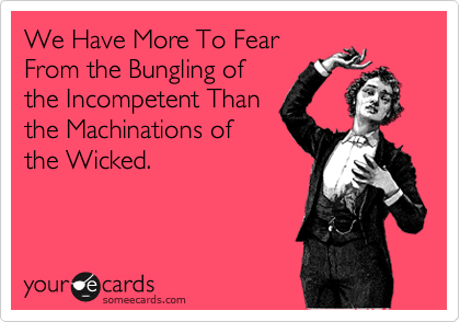 We Have More To Fear
From the Bungling of
the Incompetent Than
the Machinations of
the Wicked.