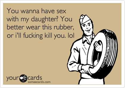 You wanna have sex
with my daughter? You
better wear this rubber,
or i'll fucking kill you. lol