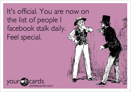 It's official. You are now on
the list of people I
facebook stalk daily.
Feel special. 