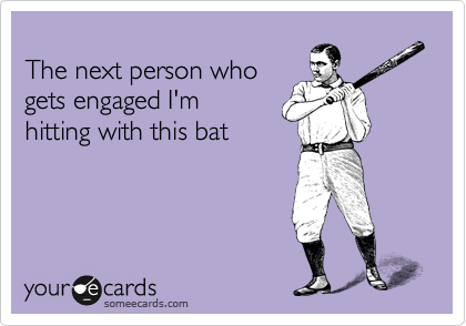 
The next person who
gets engaged I'm 
hitting with this bat