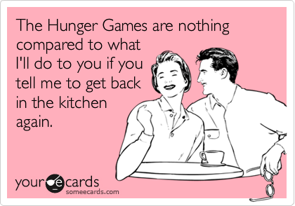 The Hunger Games are nothing compared to what
I'll do to you if you
tell me to get back
in the kitchen
again. 