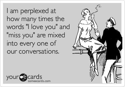 I am perplexed at
how many times the 
words "I love you" and
"miss you" are mixed
into every one of 
our conversations.