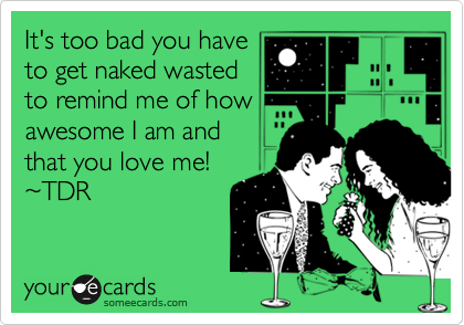 It's too bad you have
to get naked wasted
to remind me of how
awesome I am and
that you love me!
%7ETDR