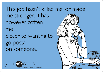 This job hasn't killed me, or made me stronger. It has
however gotten
me
closer to wanting to
go postal
on someone.